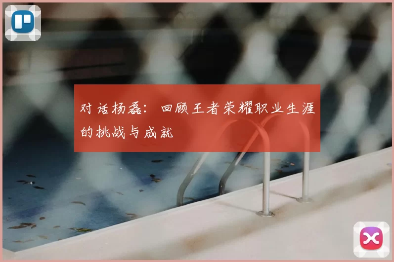对话杨磊:回顾王者荣耀职业生涯的挑战与成就