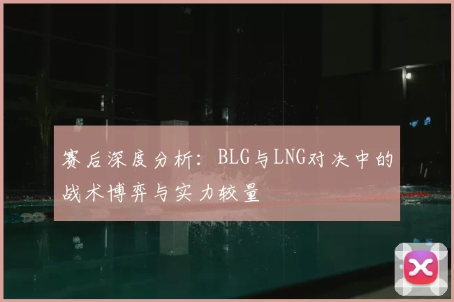 赛后深度分析:BLG与LNG对决中的战术博弈与实力较量