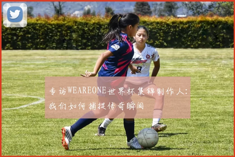 专访WEAREONE世界杯集锦制作人:我们如何捕捉传奇瞬间
