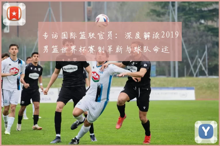专访国际篮联官员:深度解读2019男篮世界杯赛制革新与球队命运