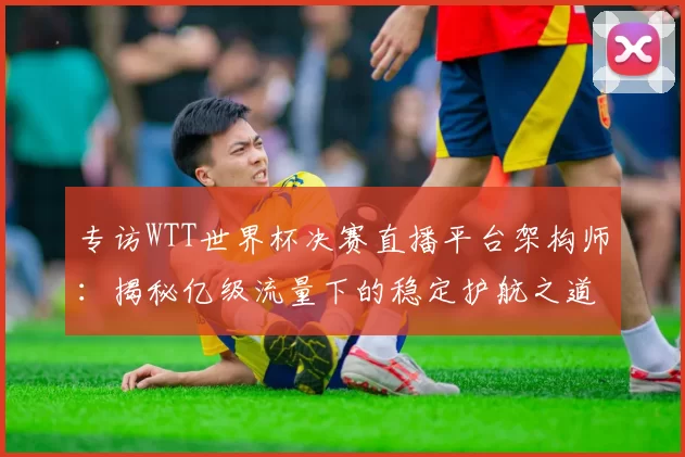 专访WTT世界杯决赛直播平台架构师:揭秘亿级流量下的稳定护航之道
