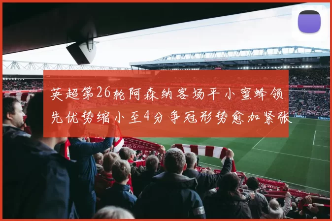 英超第26轮阿森纳客场平小蜜蜂领先优势缩小至4分争冠形势愈加紧张