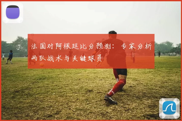 法国对阿根廷比分预测:专家分析两队战术与关键球员