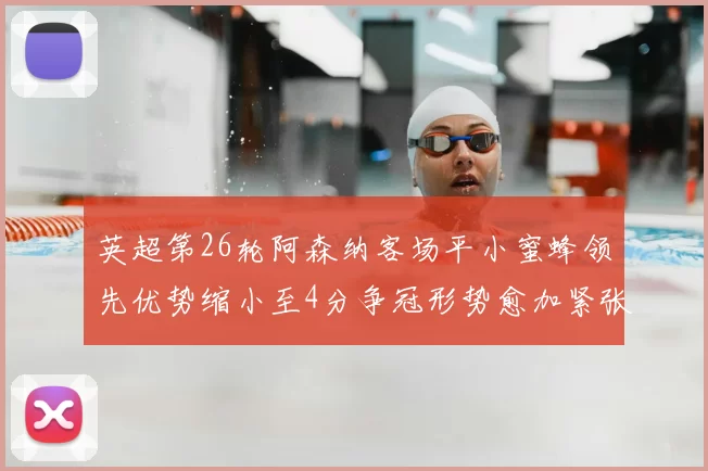 英超第26轮阿森纳客场平小蜜蜂领先优势缩小至4分争冠形势愈加紧张