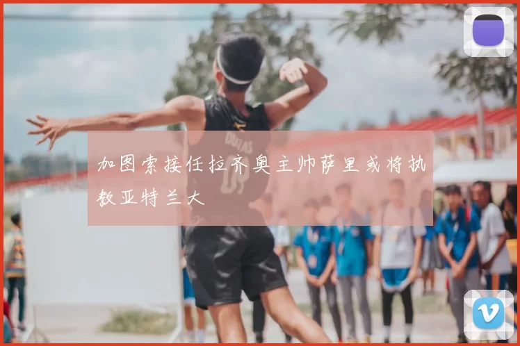加图索接任拉齐奥主帅萨里或将执教亚特兰大