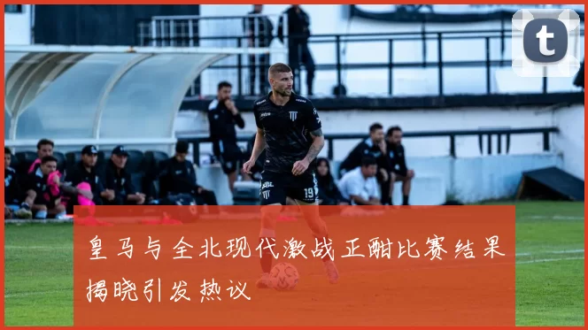 皇马与全北现代激战正酣比赛结果揭晓引发热议