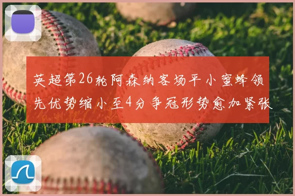 英超第26轮阿森纳客场平小蜜蜂领先优势缩小至4分争冠形势愈加紧张