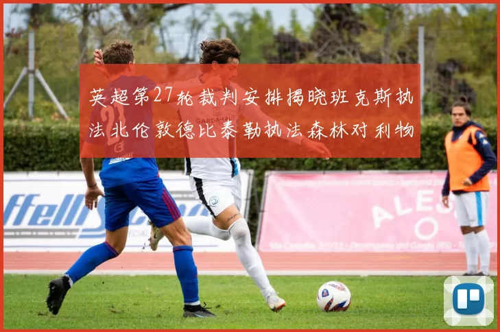 英超第27轮裁判安排揭晓班克斯执法北伦敦德比泰勒执法森林对利物浦