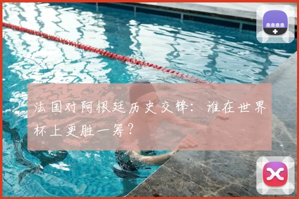 法国对阿根廷历史交锋:谁在世界杯上更胜一筹?