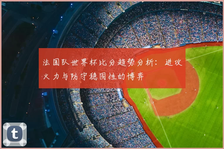 法国队世界杯比分趋势分析：进攻火力与防守稳固性的博弈