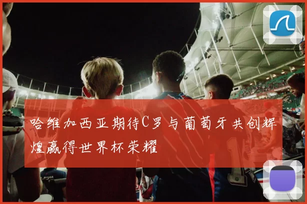 哈维加西亚期待C罗与葡萄牙共创辉煌赢得世界杯荣耀