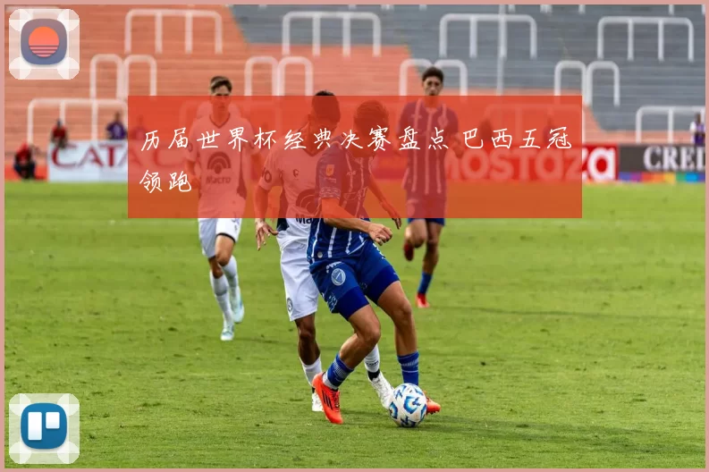 历届世界杯经典决赛盘点 巴西五冠领跑