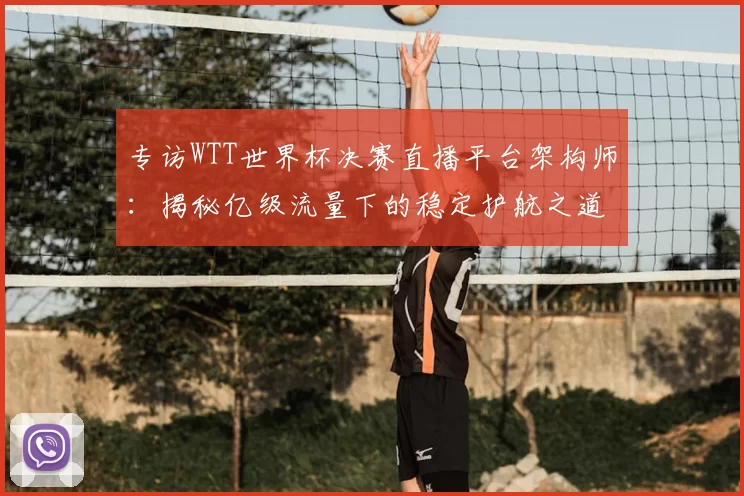 专访WTT世界杯决赛直播平台架构师:揭秘亿级流量下的稳定护航之道
