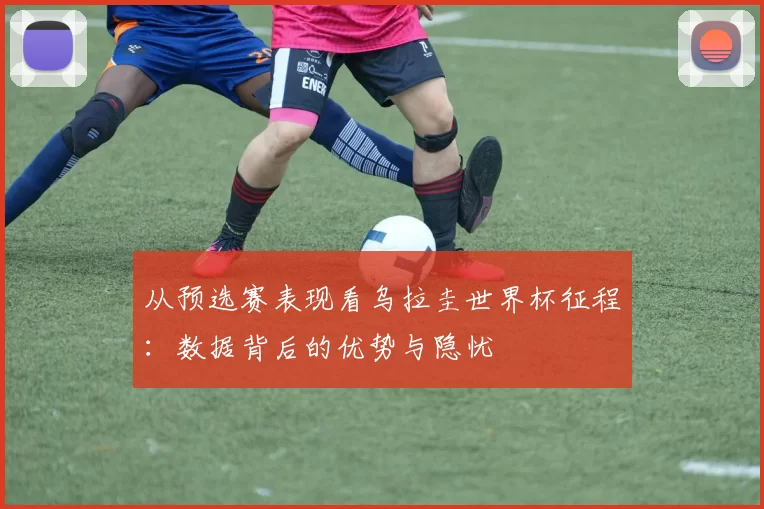 从预选赛表现看乌拉圭世界杯征程:数据背后的优势与隐忧
