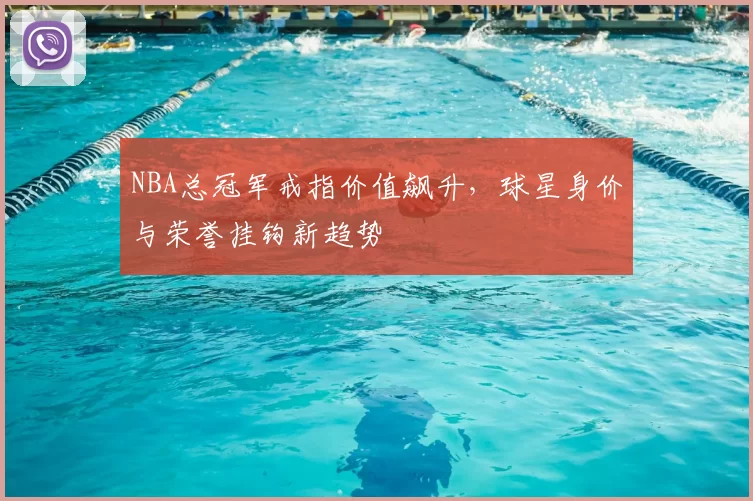 NBA总冠军戒指价值飙升,球星身价与荣誉挂钩新趋势