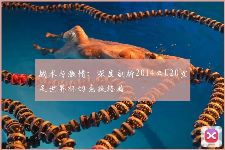 战术与激情:深度剖析2014年U20女足世界杯的竞技格局