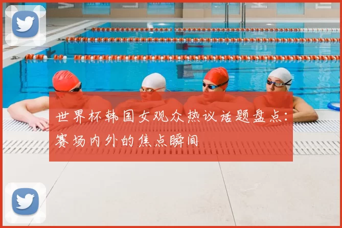 世界杯韩国女观众热议话题盘点:赛场内外的焦点瞬间