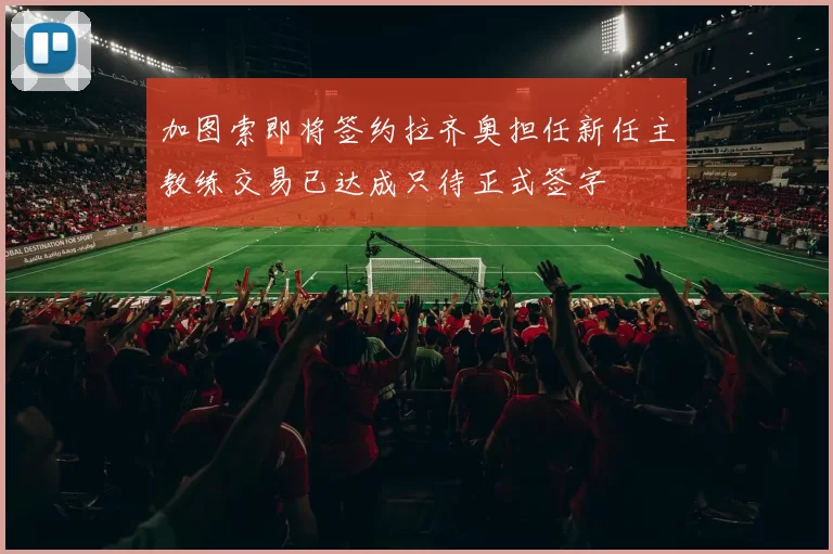 加图索即将签约拉齐奥担任新任主教练交易已达成只待正式签字