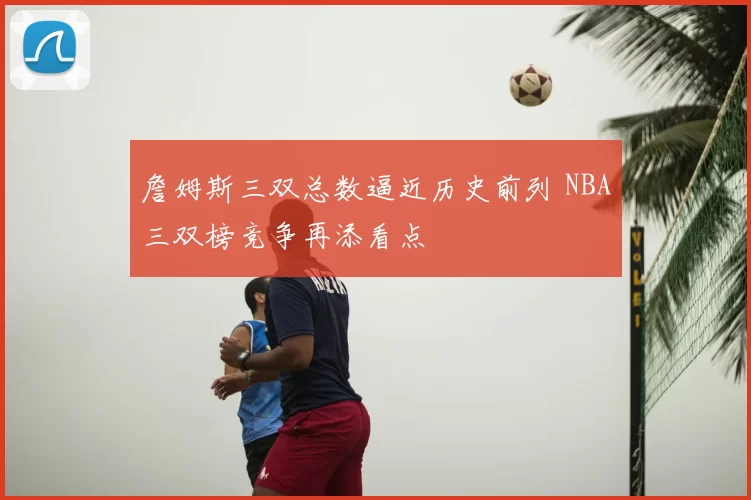 詹姆斯三双总数逼近历史前列 NBA三双榜竞争再添看点
