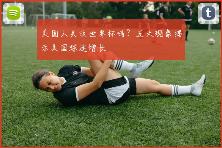 美国人关注世界杯吗?五大现象揭示美国球迷增长