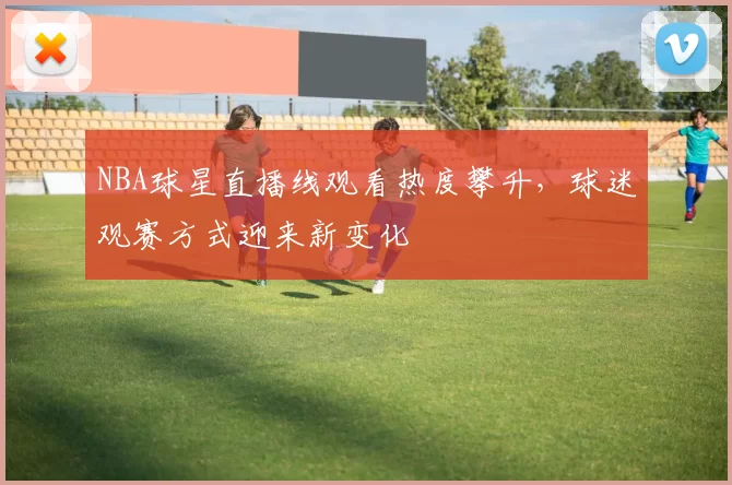 NBA球星直播线观看热度攀升,球迷观赛方式迎来新变化