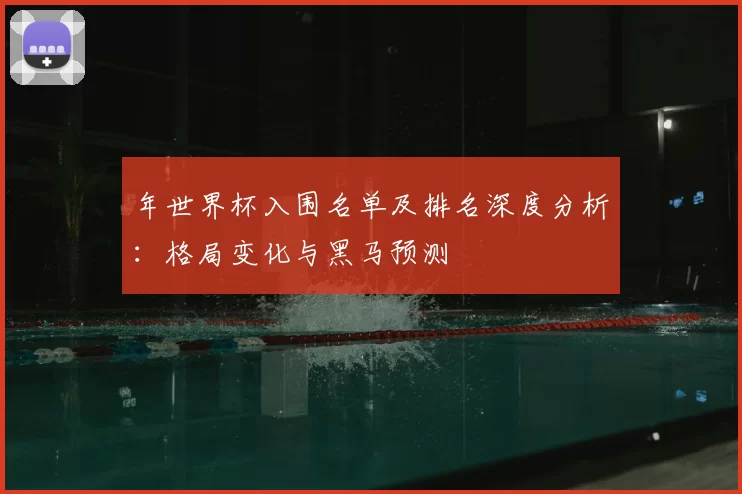 年世界杯入围名单及排名深度分析:格局变化与黑马预测