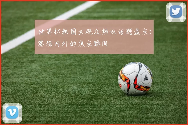 世界杯韩国女观众热议话题盘点：赛场内外的焦点瞬间