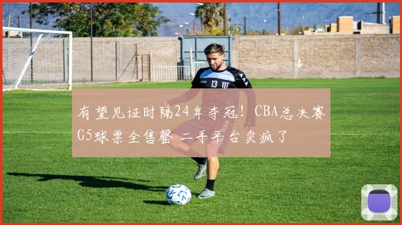有望见证时隔24年夺冠!CBA总决赛G5球票全售罄 二手平台卖疯了