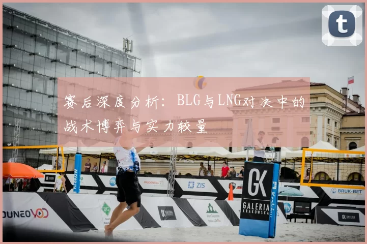 赛后深度分析:BLG与LNG对决中的战术博弈与实力较量