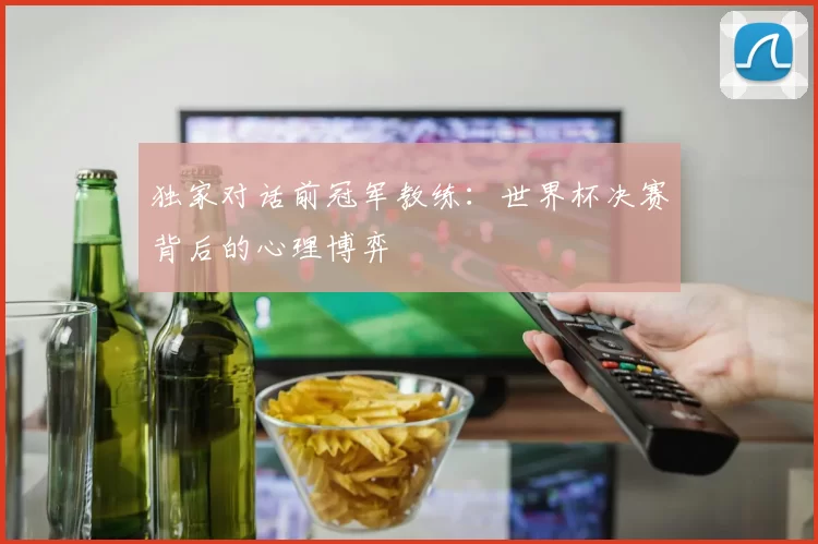 独家对话前冠军教练:世界杯决赛背后的心理博弈