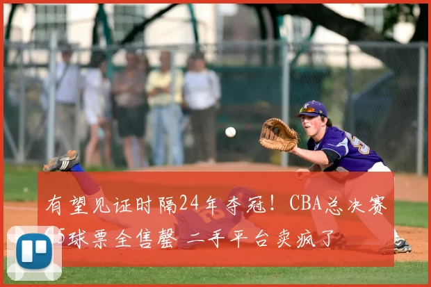 有望见证时隔24年夺冠!CBA总决赛G5球票全售罄 二手平台卖疯了