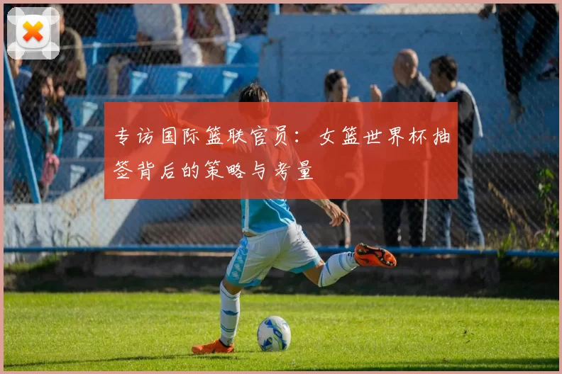 专访国际篮联官员:女篮世界杯抽签背后的策略与考量