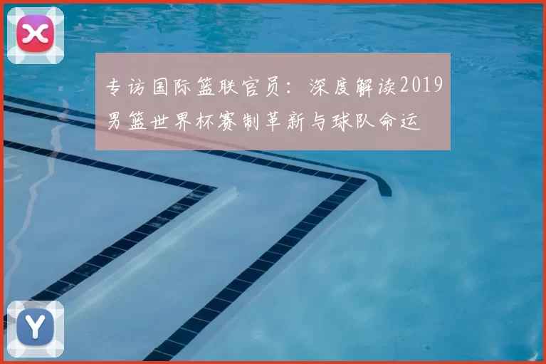 专访国际篮联官员：深度解读2019男篮世界杯赛制革新与球队命运