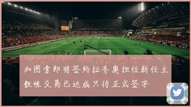 加图索即将签约拉齐奥担任新任主教练交易已达成只待正式签字