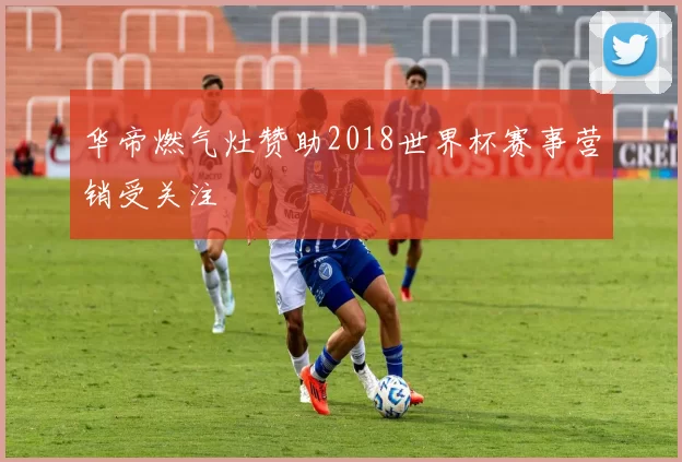 华帝燃气灶赞助2018世界杯赛事营销受关注