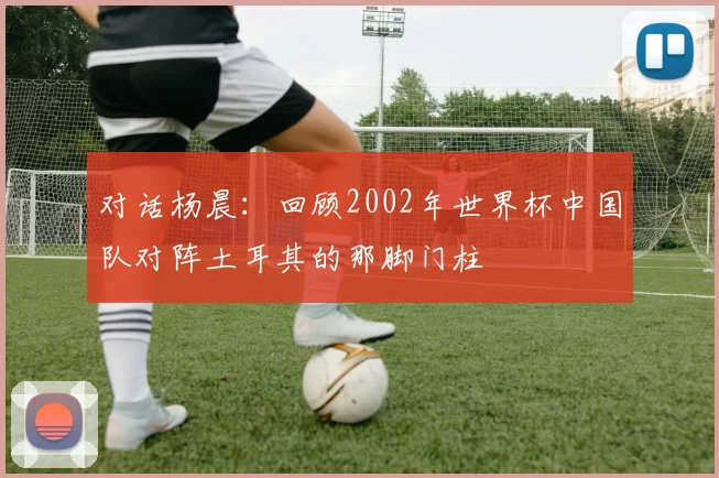 对话杨晨:回顾2002年世界杯中国队对阵土耳其的那脚门柱