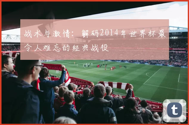 战术与激情:解码2014年世界杯最令人难忘的经典战役