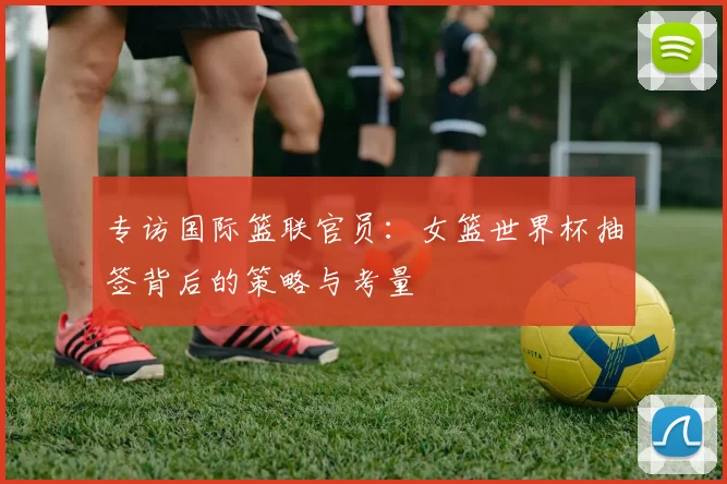 专访国际篮联官员:女篮世界杯抽签背后的策略与考量