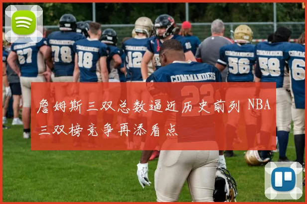 詹姆斯三双总数逼近历史前列 NBA三双榜竞争再添看点
