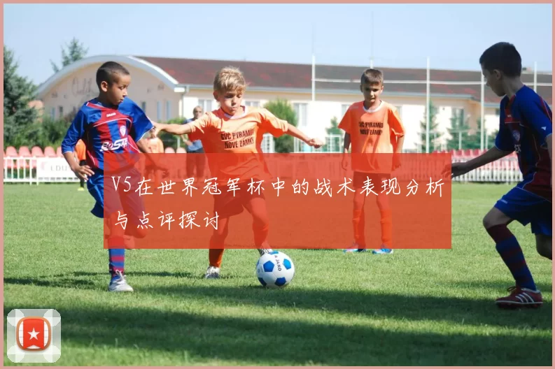 V5在世界冠军杯中的战术表现分析与点评探讨