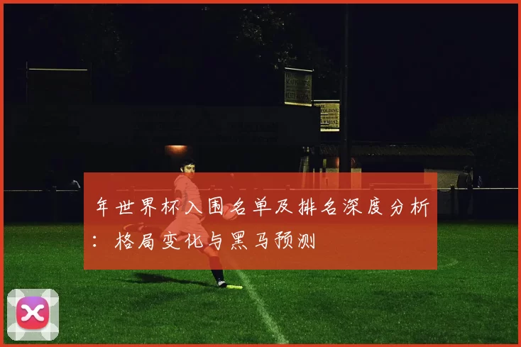 年世界杯入围名单及排名深度分析:格局变化与黑马预测