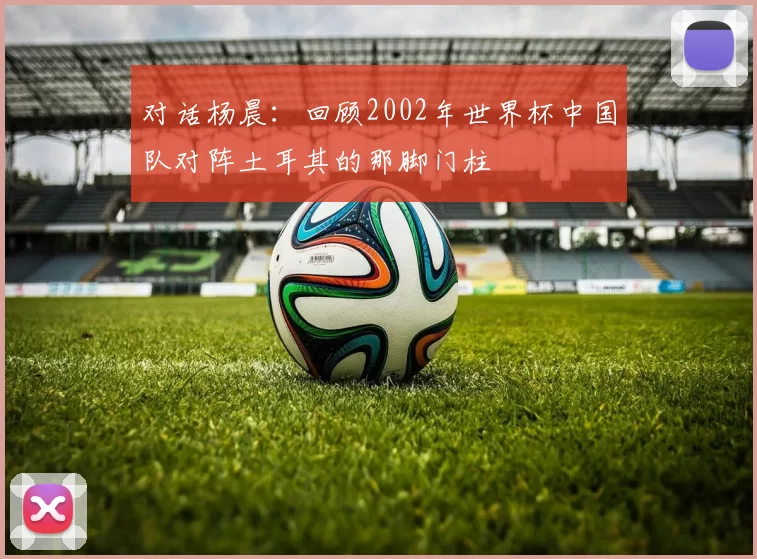 对话杨晨:回顾2002年世界杯中国队对阵土耳其的那脚门柱