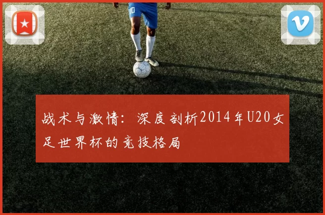 战术与激情:深度剖析2014年U20女足世界杯的竞技格局