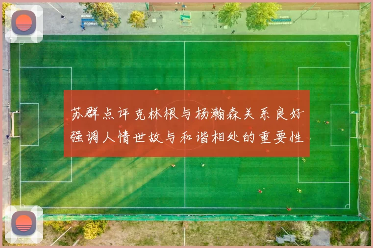 苏群点评克林根与杨瀚森关系良好强调人情世故与和谐相处的重要性