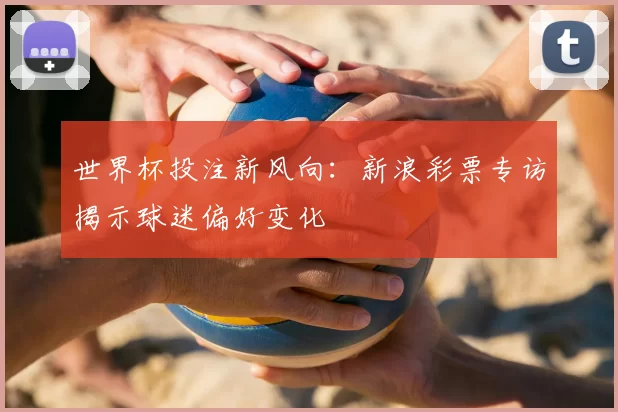 世界杯投注新风向:新浪彩票专访揭示球迷偏好变化