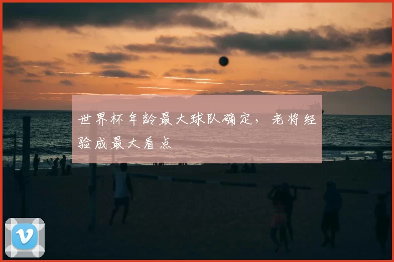 世界杯年龄最大球队确定,老将经验成最大看点