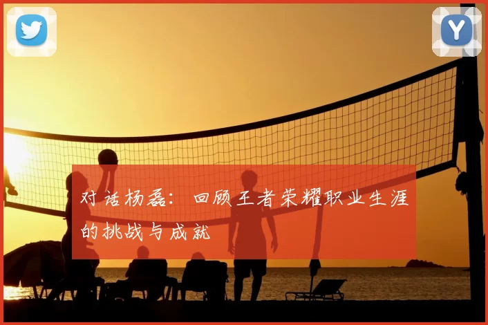 对话杨磊:回顾王者荣耀职业生涯的挑战与成就