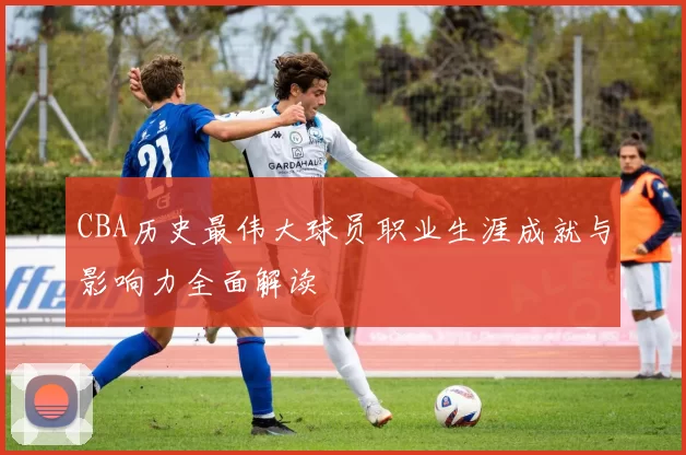 CBA历史最伟大球员职业生涯成就与影响力全面解读